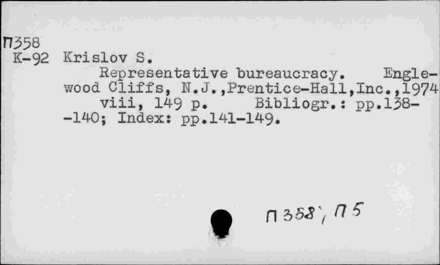 ﻿n^58
K-92 Krislov S.
Representative bureaucracy. Englewood Cliffs, N.J.,Prentice-Hall,Inc.,1974 viii, 149 p. Bibliogr.: pp.138--140; Index: pp.141-149.